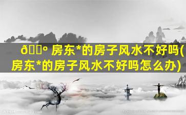 🐺 房东*
的房子风水不好吗(房东*
的房子风水不好吗怎么办)